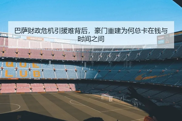 巴萨财政危机引援难背后，豪门重建为何总卡在钱与时间之间